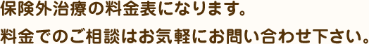 保険外治療の料金表になります。
料金でのご相談はお気軽にお問い合わせ下さい。